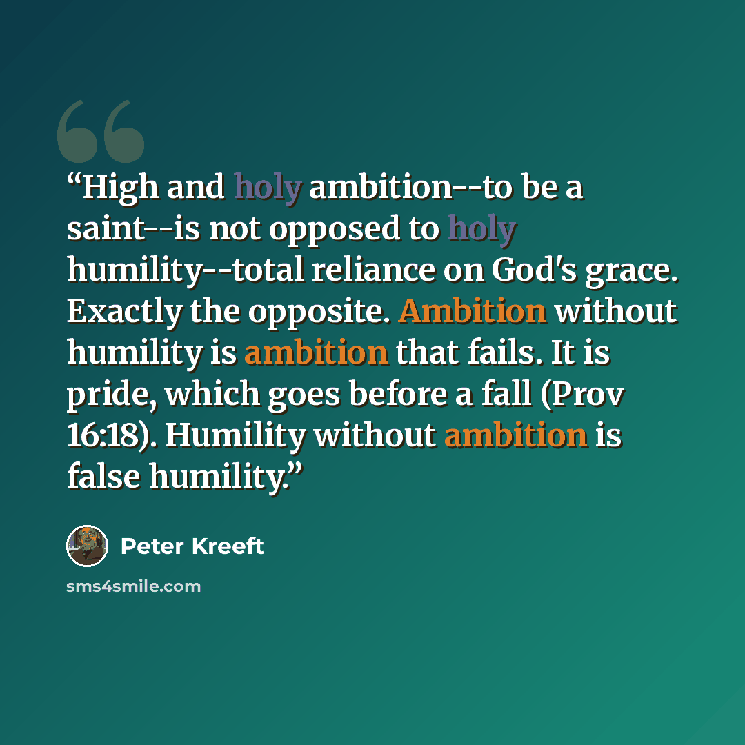 “High and holy ambition--to be a saint--is not opposed to holy humility--total reliance on God's grace. Exactly the opposite. Ambition without humility is ambition that fails. It is pride, which goes before a fall (Prov 16:18). Humility without ambition is false humility.” quote by Peter Kreeft
