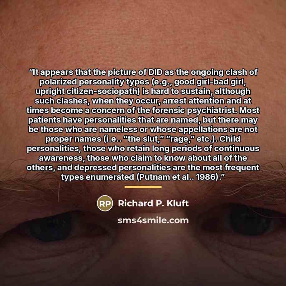 “It appears that the picture of DID as the ongoing clash of polarized personality types (e.g., good girl-bad girl, upright citizen-sociopath) is hard to sustain, although such clashes, when they occur, arrest attention and at times become a concern of the forensic psychiatrist. Most patients have…” quote by Richard P. Kluft