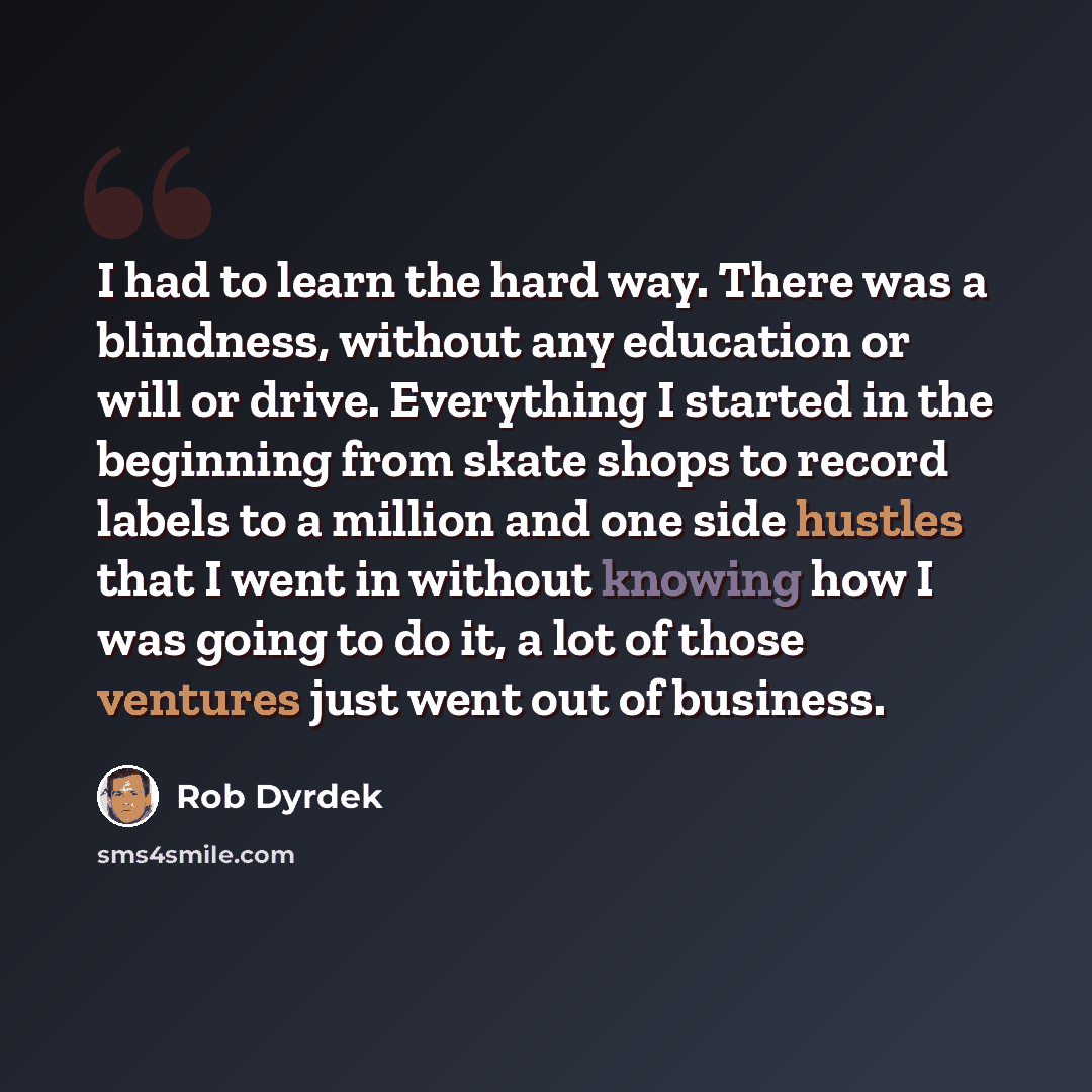 “I had to learn the hard way. There was a blindness, without any education or will or drive. Everything I started in the beginning from skate shops to record labels to a million and one side hustles that I went in without knowing how I was going to do it, a lot of those ventures just went out of…” quote by Rob Dyrdek