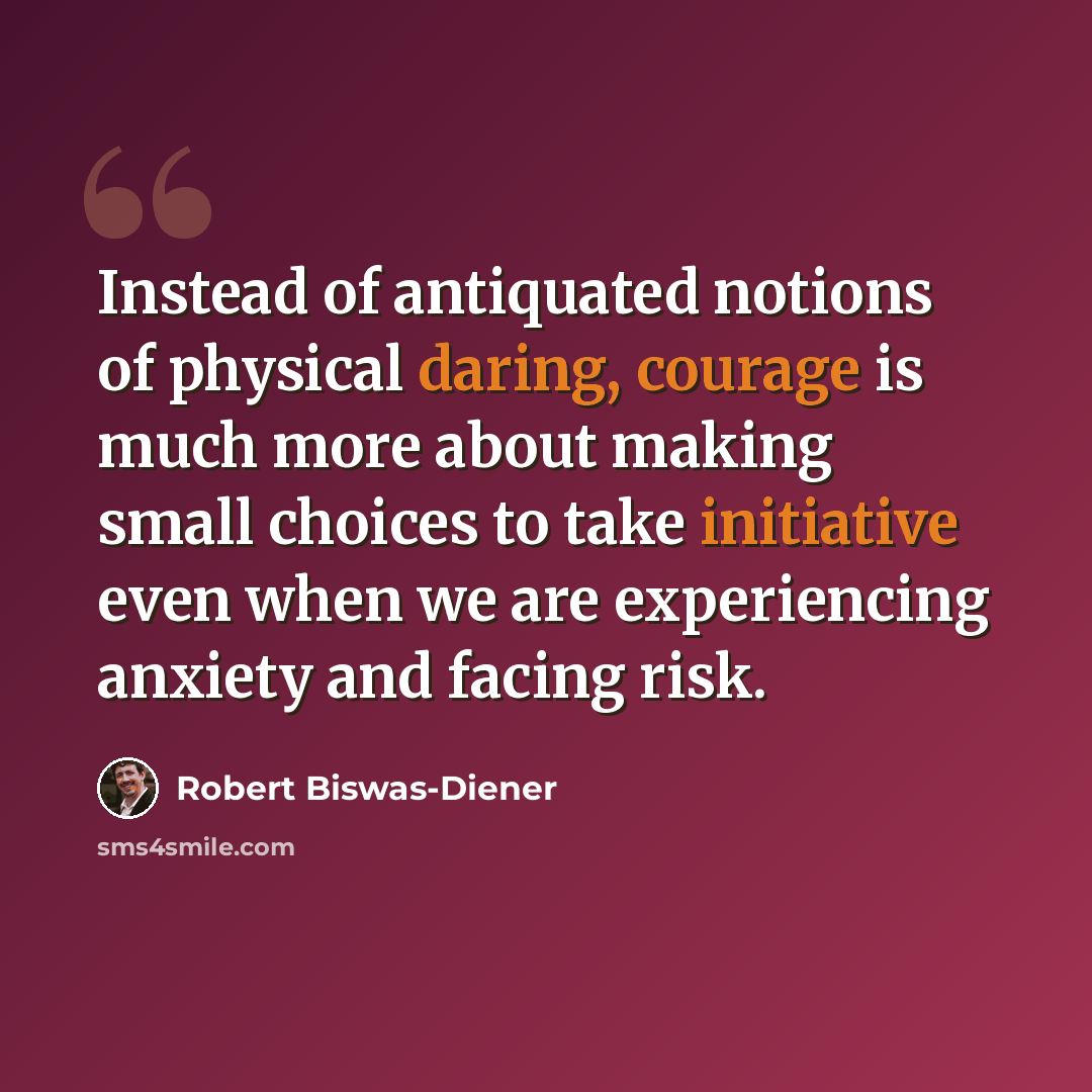 “Instead of antiquated notions of physical daring, courage is much more about making small choices to take initiative even when we are experiencing anxiety and facing risk.” quote by Robert Biswas-Diener
