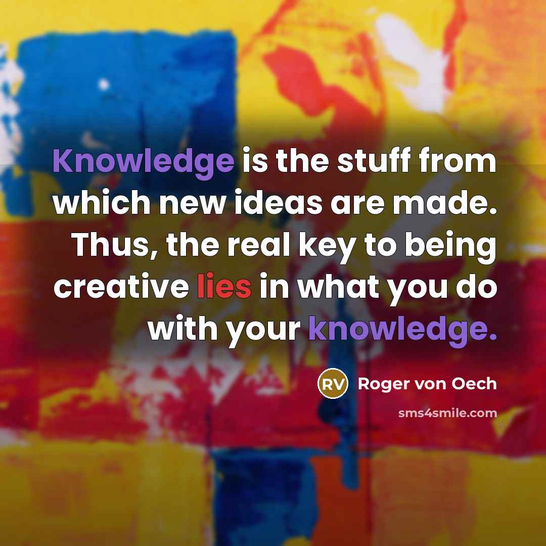 “Knowledge is the stuff from which new ideas are made. Thus, the real key to being creative lies in what you do with your knowledge.” quote by Roger von Oech