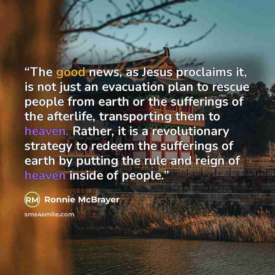 “The good news, as Jesus proclaims it, is not just an evacuation plan to rescue people from earth or the sufferings of the afterlife, transporting them to heaven. Rather, it is a revolutionary strategy to redeem the sufferings of earth by putting the rule and reign of heaven inside of people.” quote by Ronnie McBrayer