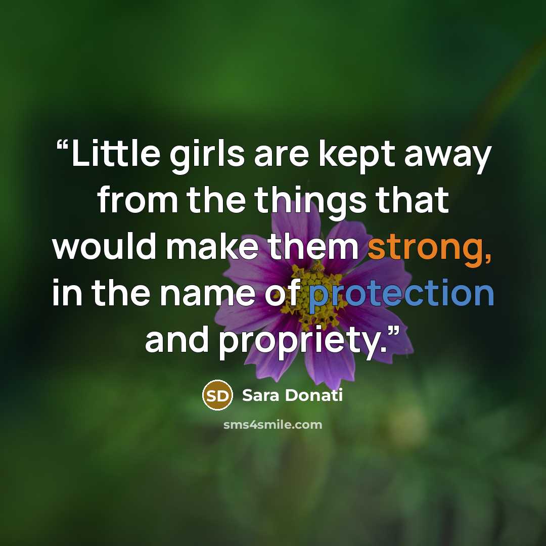 “Little girls are kept away from the things that would make them strong, in the name of protection and propriety.” quote by Sara Donati