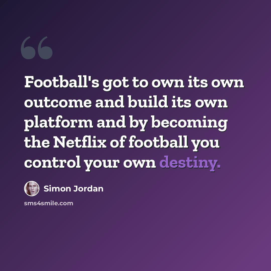 “Football's got to own its own outcome and build its own platform and by becoming the Netflix of football you control your own destiny.” quote by Simon Jordan