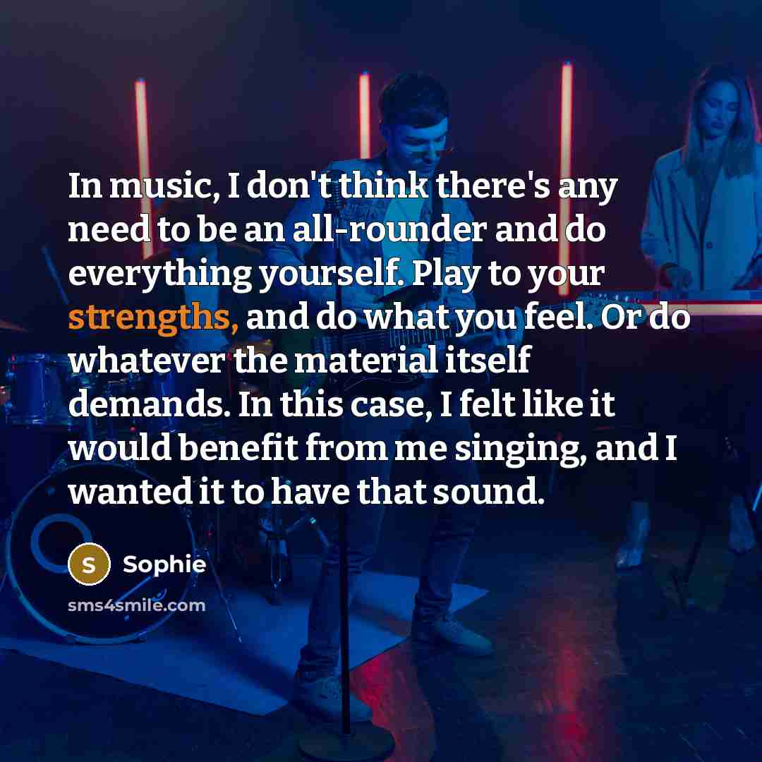 “In music, I don't think there's any need to be an all-rounder and do everything yourself. Play to your strengths, and do what you feel. Or do whatever the material itself demands. In this case, I felt like it would benefit from me singing, and I wanted it to have that sound.” quote by Sophie