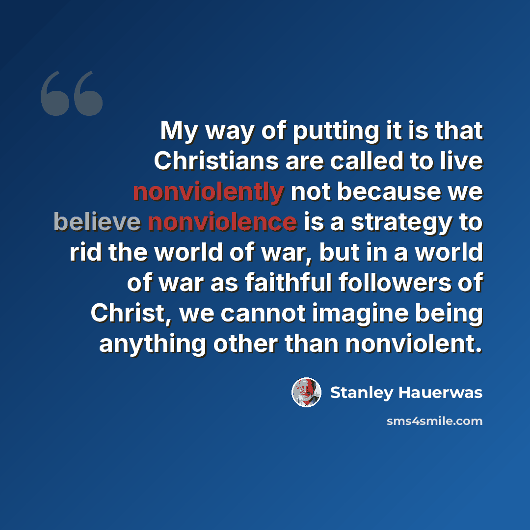 “My way of putting it is that Christians are called to live nonviolently not because we believe nonviolence is a strategy to rid the world of war, but in a world of war as faithful followers of Christ, we cannot imagine being anything other than nonviolent.” quote by Stanley Hauerwas