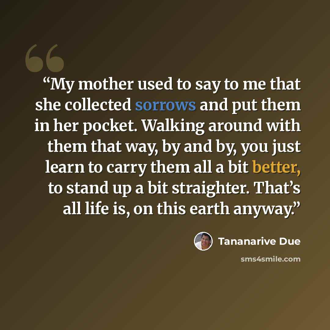 “My mother used to say to me that she collected sorrows and put them in her pocket. Walking around with them that way, by and by, you just learn to carry them all a bit better, to stand up a bit straighter. That’s all life is, on this earth anyway.” quote by Tananarive Due