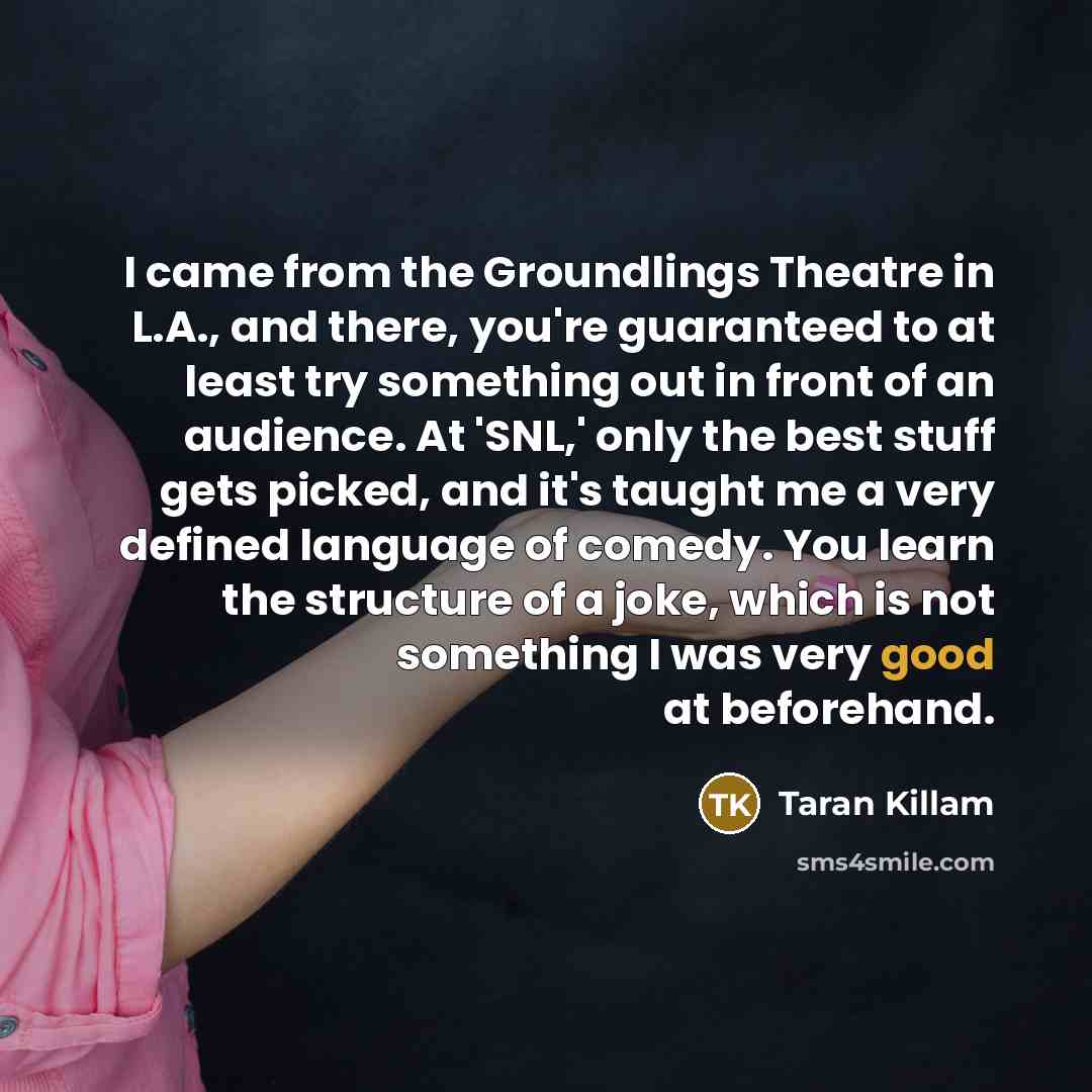 “I came from the Groundlings Theatre in L.A., and there, you're guaranteed to at least try something out in front of an audience. At 'SNL,' only the best stuff gets picked, and it's taught me a very defined language of comedy. You learn the structure of a joke, which is not something I was very…” quote by Taran Killam