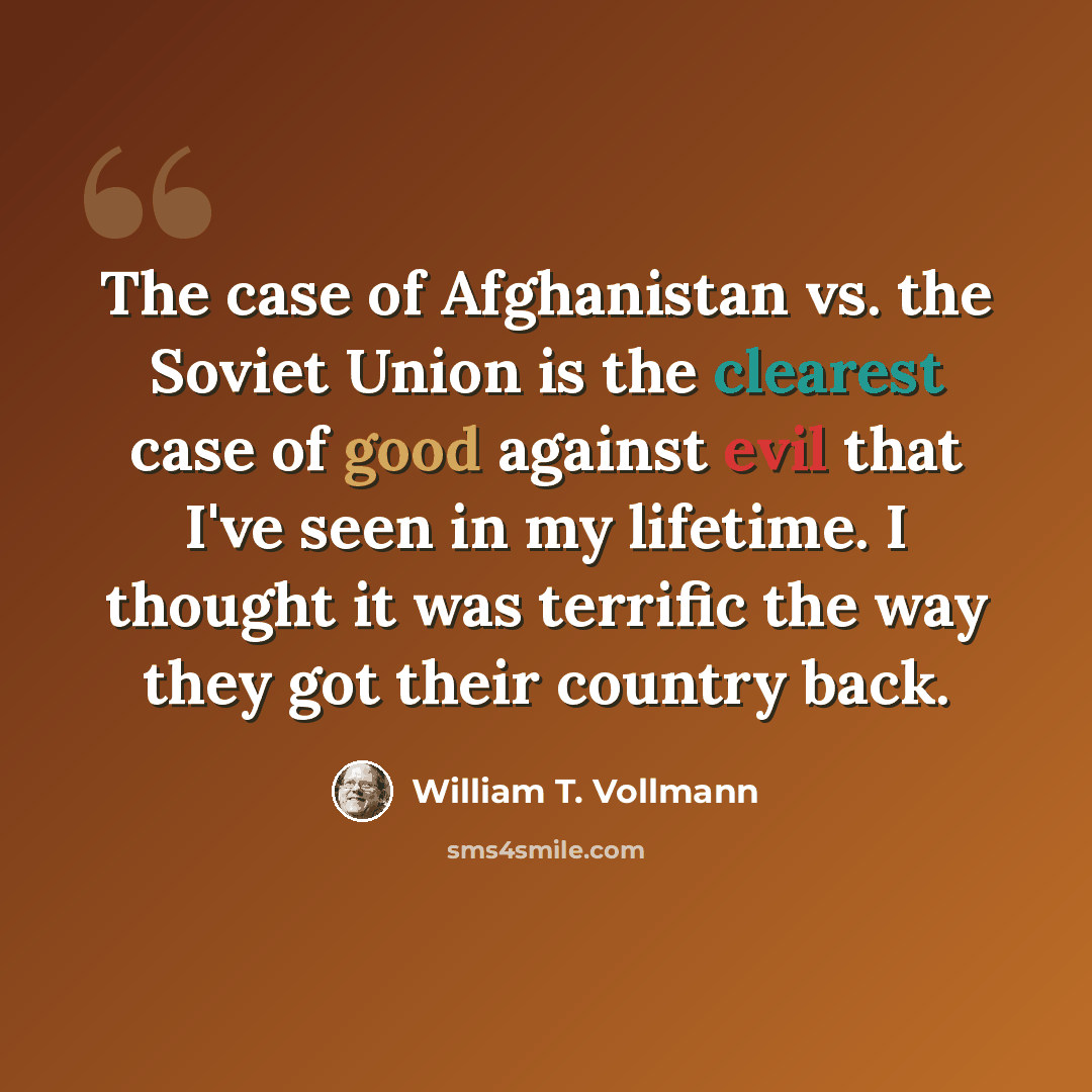 “The case of Afghanistan vs. the Soviet Union is the clearest case of good against evil that I've seen in my lifetime. I thought it was terrific the way they got their country back.” quote by William T. Vollmann