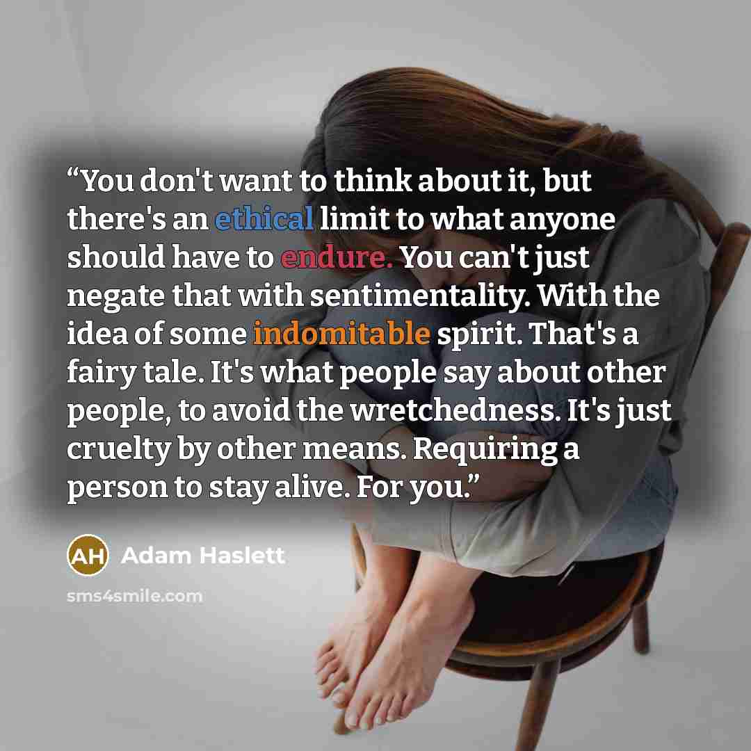 “You don't want to think about it, but there's an ethical limit to what anyone should have to endure. You can't just negate that with sentimentality. With the idea of some indomitable spirit. That's a fairy tale. It's what people say about other people, to avoid the wretchedness. It's just cruelty…” quote by Adam Haslett
