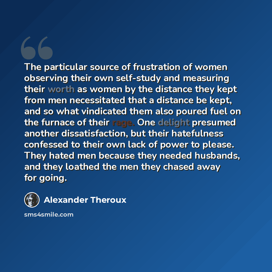 “The particular source of frustration of women observing their own self-study and measuring their worth as women by the distance they kept from men necessitated that a distance be kept, and so what vindicated them also poured fuel on the furnace of their rage. One delight presumed another…” quote by Alexander Theroux