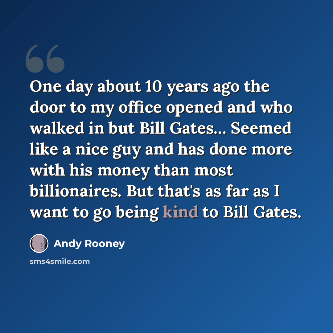 “One day about 10 years ago the door to my office opened and who walked in but Bill Gates… Seemed like a nice guy and has done more with his money than most billionaires. But that's as far as I want to go being kind to Bill Gates.” quote by Andy Rooney