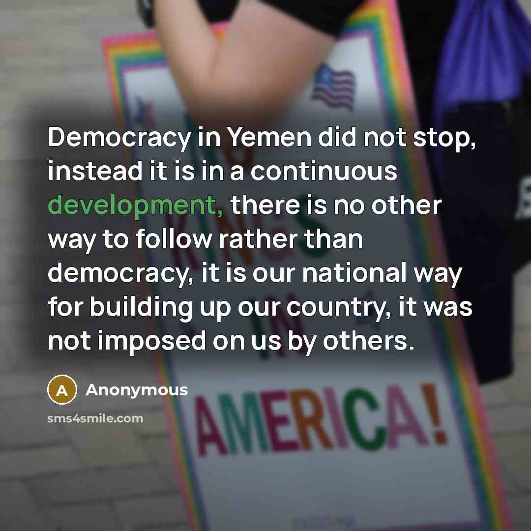 “Democracy in Yemen did not stop, instead it is in a continuous development, there is no other way to follow rather than democracy, it is our national way for building up our country, it was not imposed on us by others.” quote by Anonymous