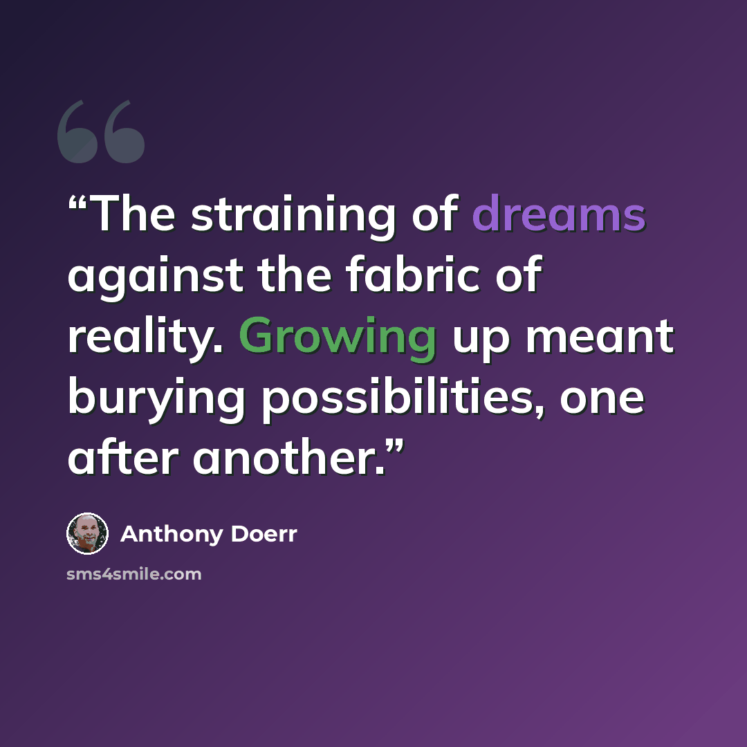 “The straining of dreams against the fabric of reality. Growing up meant burying possibilities, one after another.” quote by Anthony Doerr