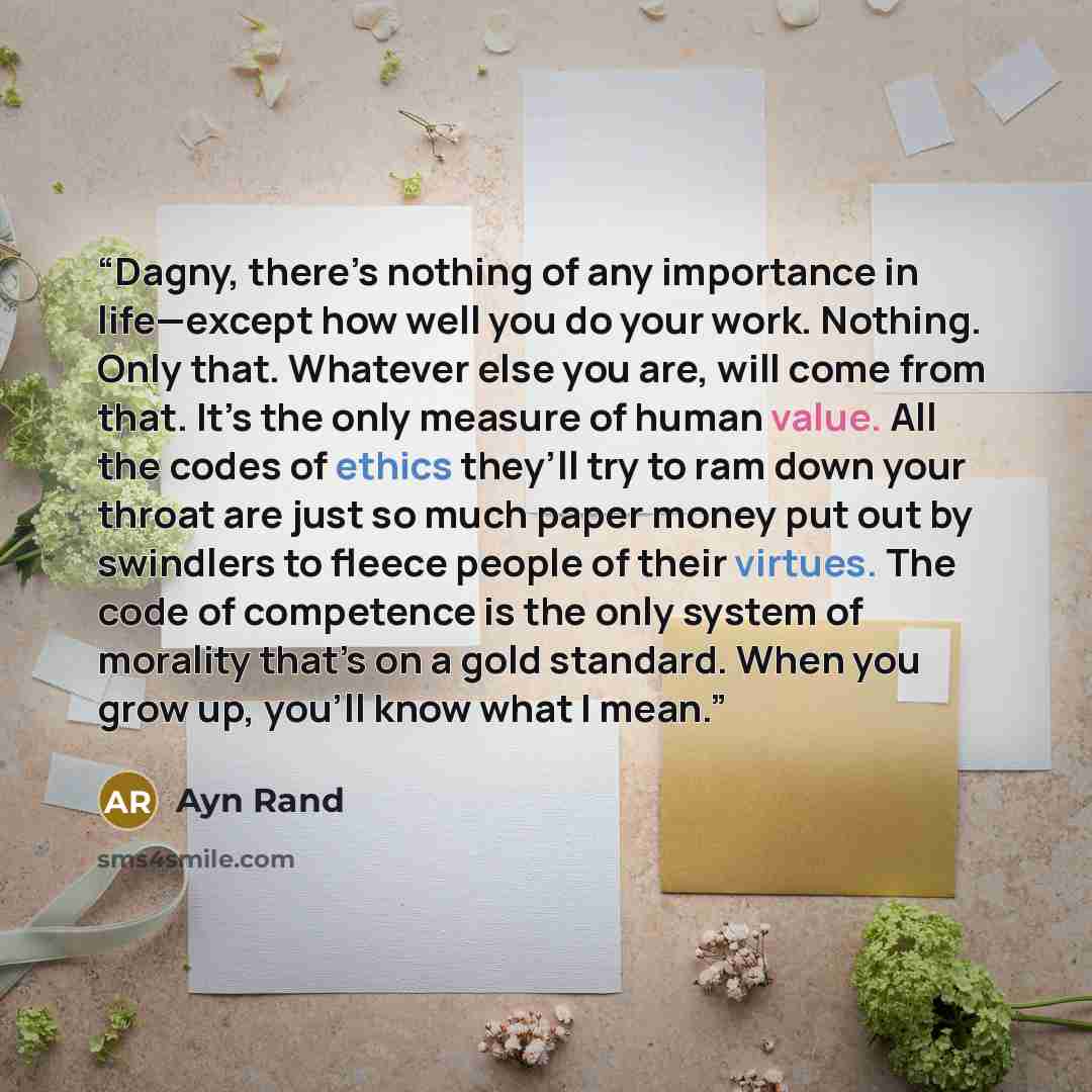 “Dagny, there’s nothing of any importance in life—except how well you do your work. Nothing. Only that. Whatever else you are, will come from that. It’s the only measure of human value. All the codes of ethics they’ll try to ram down your throat are just so much paper money put out by swindlers to…” quote by Ayn Rand