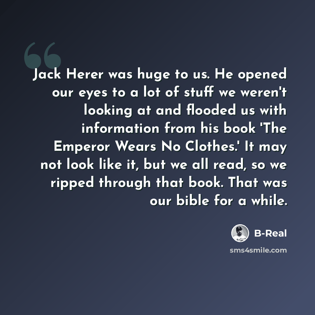 “Jack Herer was huge to us. He opened our eyes to a lot of stuff we weren't looking at and flooded us with information from his book 'The Emperor Wears No Clothes.' It may not look like it, but we all read, so we ripped through that book. That was our bible for a while.” quote by B-Real