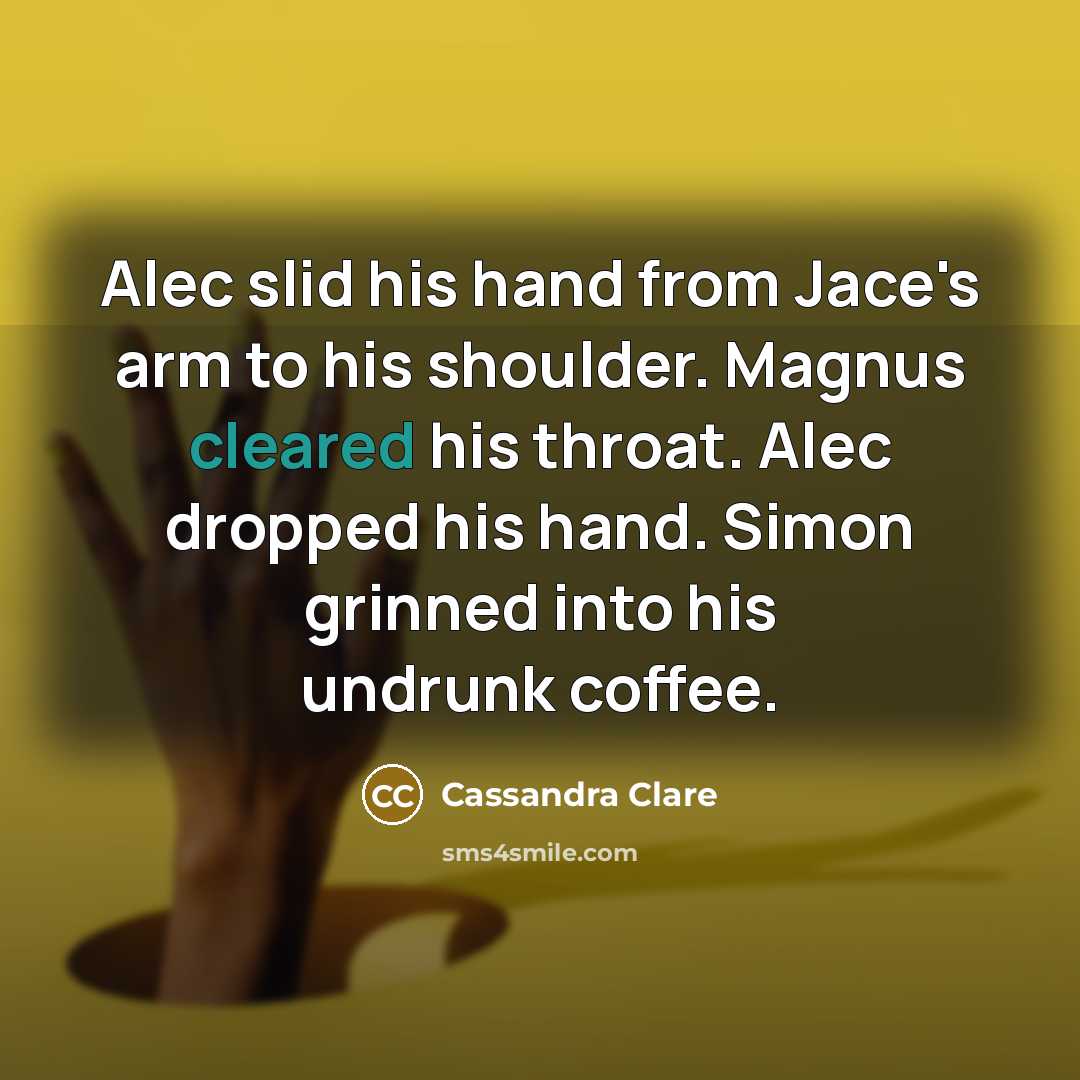 “Alec slid his hand from Jace's arm to his shoulder. Magnus cleared his throat. Alec dropped his hand. Simon grinned into his undrunk coffee.” quote by Cassandra Clare