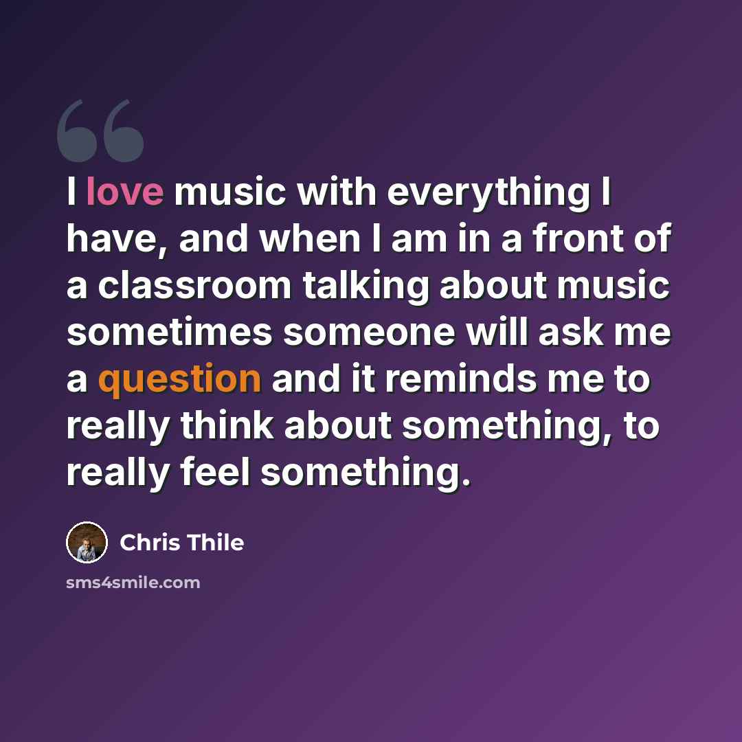 “I love music with everything I have, and when I am in a front of a classroom talking about music sometimes someone will ask me a question and it reminds me to really think about something, to really feel something.” quote by Chris Thile