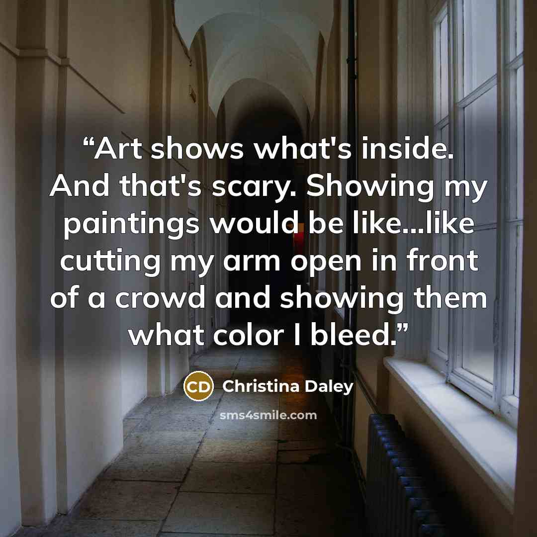 “Art shows what's inside. And that's scary. Showing my paintings would be like...like cutting my arm open in front of a crowd and showing them what color I bleed.” quote by Christina Daley