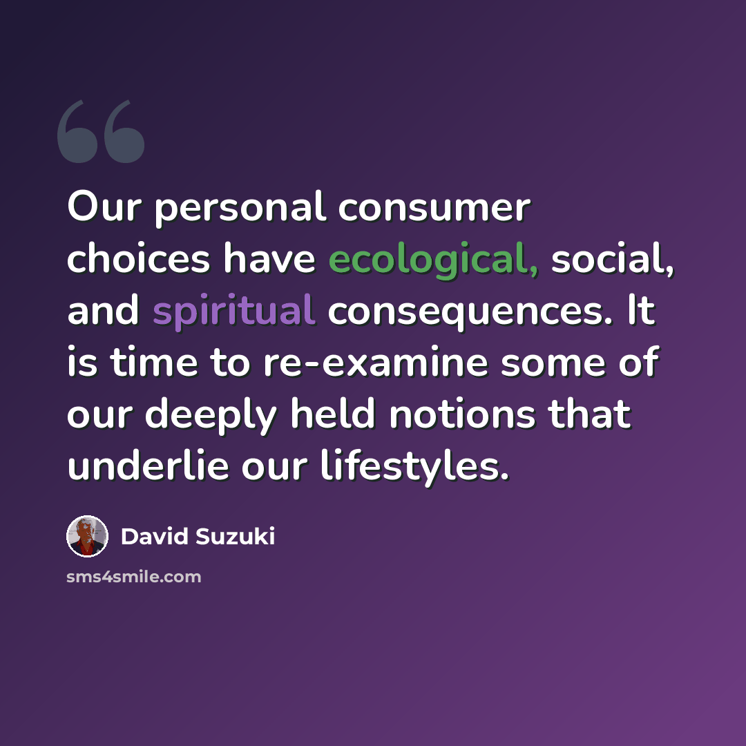 “Our personal consumer choices have ecological, social, and spiritual consequences. It is time to re-examine some of our deeply held notions that underlie our lifestyles.” quote by David Suzuki