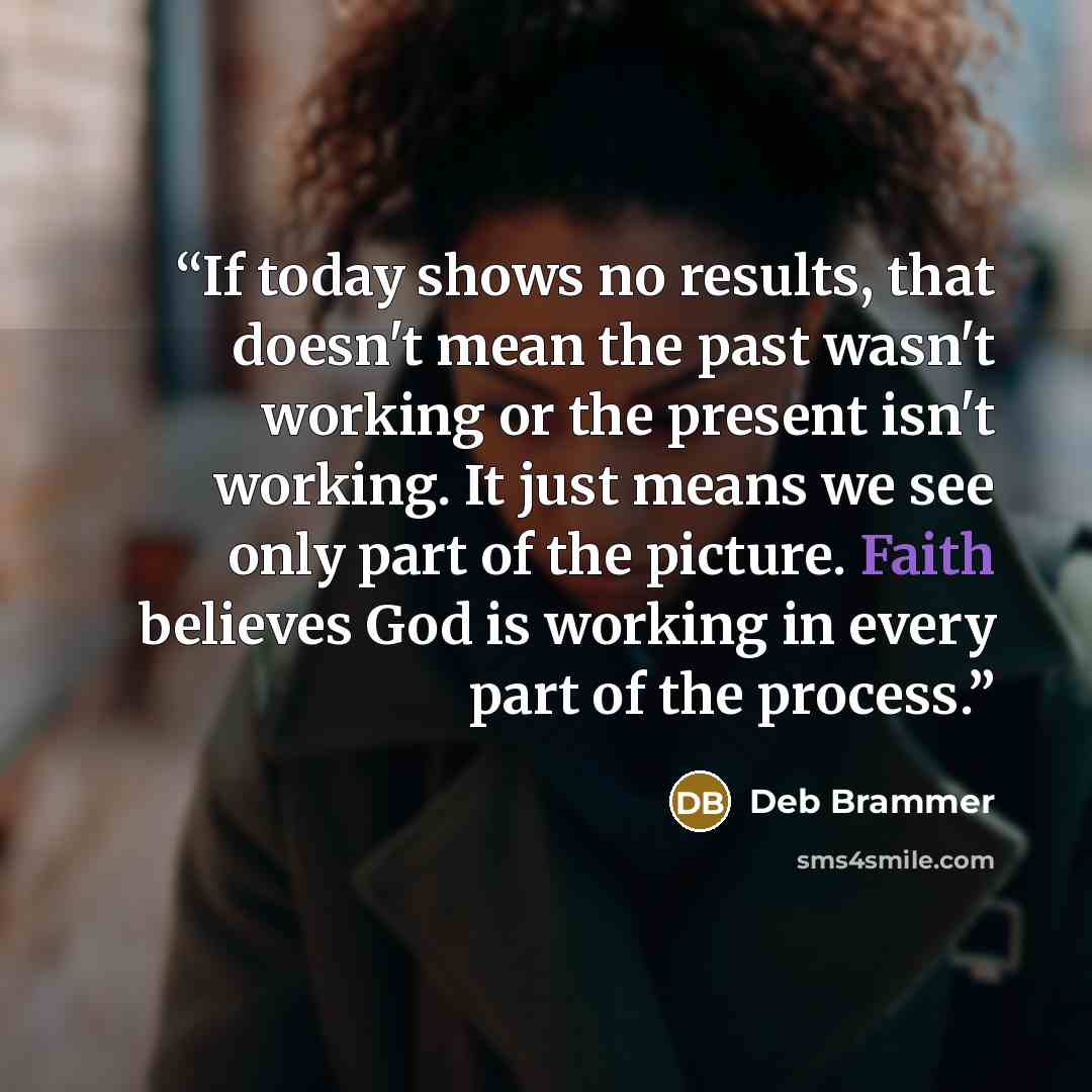 “If today shows no results, that doesn't mean the past wasn't working or the present isn't working. It just means we see only part of the picture. Faith believes God is working in every part of the process.” quote by Deb Brammer