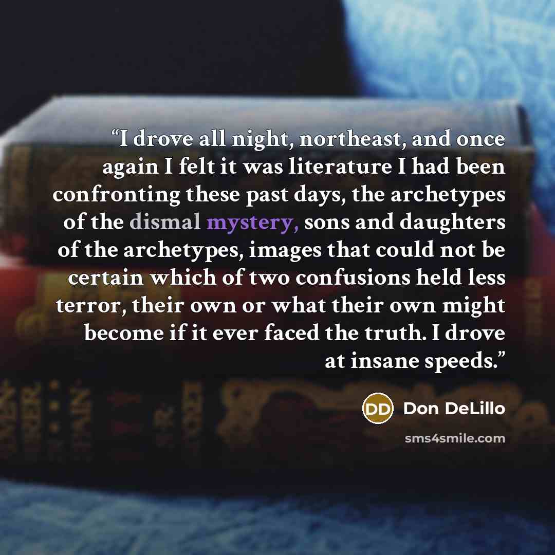 “I drove all night, northeast, and once again I felt it was literature I had been confronting these past days, the archetypes of the dismal mystery, sons and daughters of the archetypes, images that could not be certain which of two confusions held less terror, their own or what their own might…” quote by Don DeLillo