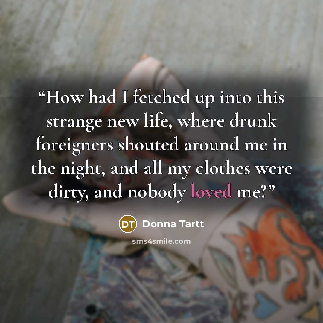 “How had I fetched up into this strange new life, where drunk foreigners shouted around me in the night, and all my clothes were dirty, and nobody loved me?” quote by Donna Tartt