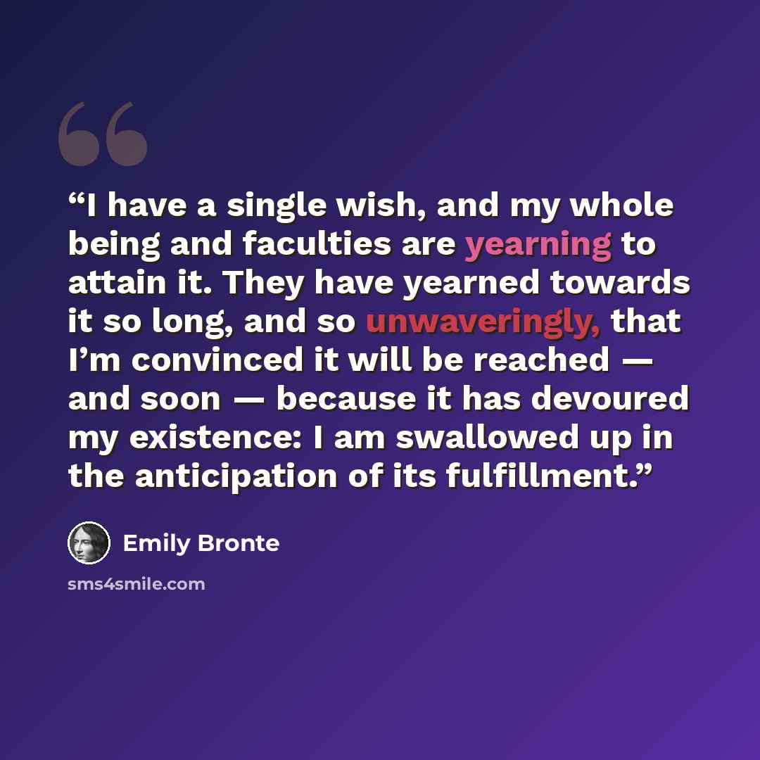 “I have a single wish, and my whole being and faculties are yearning to attain it. They have yearned towards it so long, and so unwaveringly, that I’m convinced it will be reached — and soon — because it has devoured my existence: I am swallowed up in the anticipation of its fulfillment.” quote by Emily Brontë