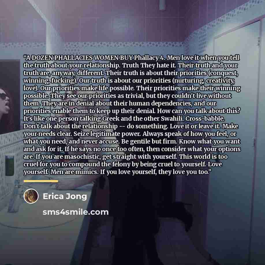 “A DOZEN PHALLACIES WOMEN BUY Phallacy 4. Men love it when you tell the truth about your relationship. Truth They hate it. Their truth and your truth are, anyway, different. Their truth is about their priorities (conquest, winning, fucking). Our truth is about our priorities (nurturing, creativity…” quote by Erica Jong