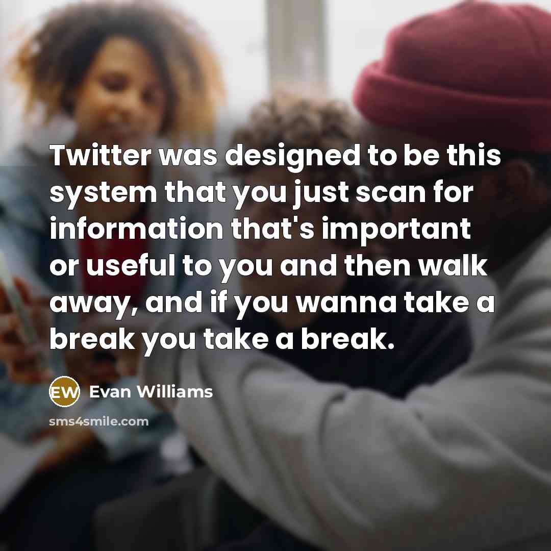 “Twitter was designed to be this system that you just scan for information that's important or useful to you and then walk away, and if you wanna take a break you take a break.” quote by Evan Williams