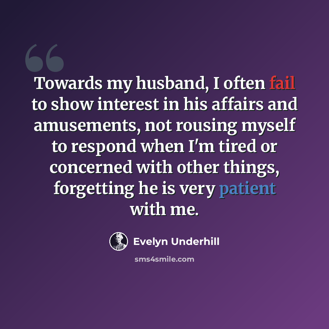 “Towards my husband, I often fail to show interest in his affairs and amusements, not rousing myself to respond when I'm tired or concerned with other things, forgetting he is very patient with me.” quote by Evelyn Underhill