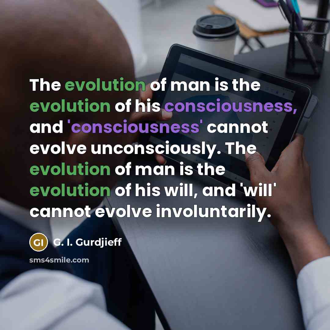 “The evolution of man is the evolution of his consciousness, and 'consciousness' cannot evolve unconsciously. The evolution of man is the evolution of his will, and 'will' cannot evolve involuntarily.” quote by G. I. Gurdjieff