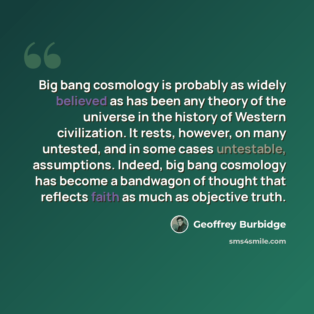 “Big bang cosmology is probably as widely believed as has been any theory of the universe in the history of Western civilization. It rests, however, on many untested, and in some cases untestable, assumptions. Indeed, big bang cosmology has become a bandwagon of thought that reflects faith as much…” quote by Geoffrey Burbidge