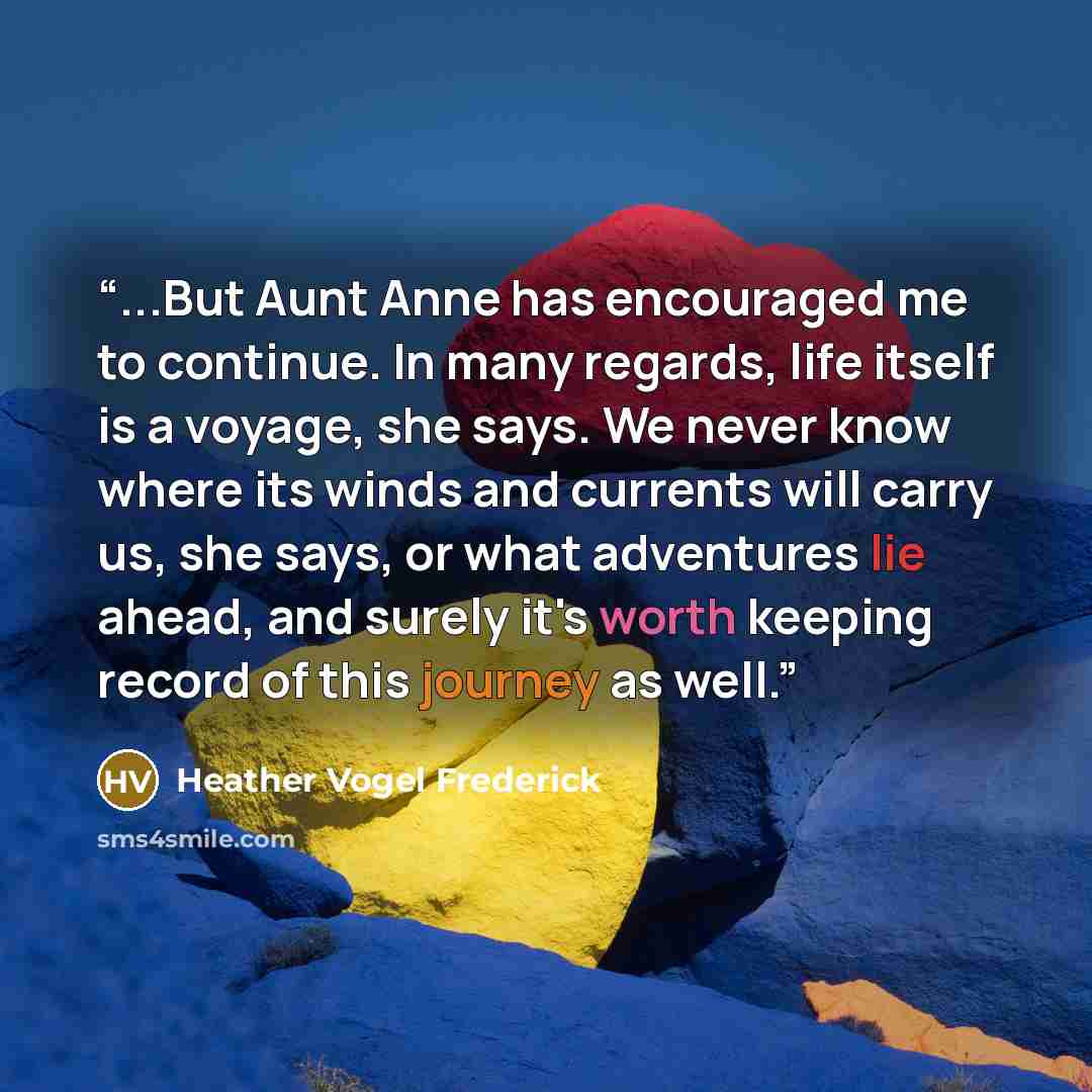 “...But Aunt Anne has encouraged me to continue. In many regards, life itself is a voyage, she says. We never know where its winds and currents will carry us, she says, or what adventures lie ahead, and surely it's worth keeping record of this journey as well.” quote by Heather Vogel Frederick