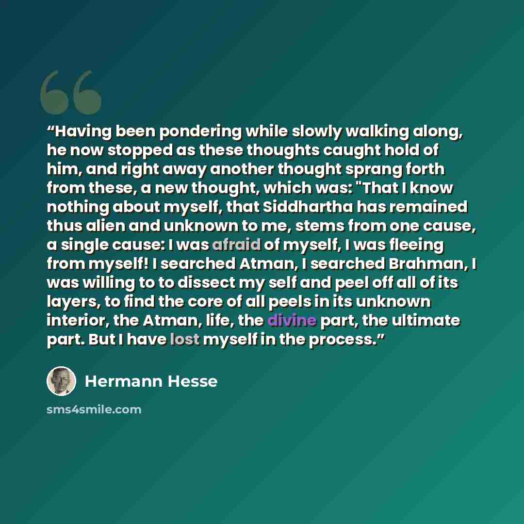 “Having been pondering while slowly walking along, he now stopped as these thoughts caught hold of him, and right away another thought sprang forth from these, a new thought, which was: "That I know nothing about myself, that Siddhartha has remained thus alien and unknown to me, stems from one…” quote by Hermann Hesse
