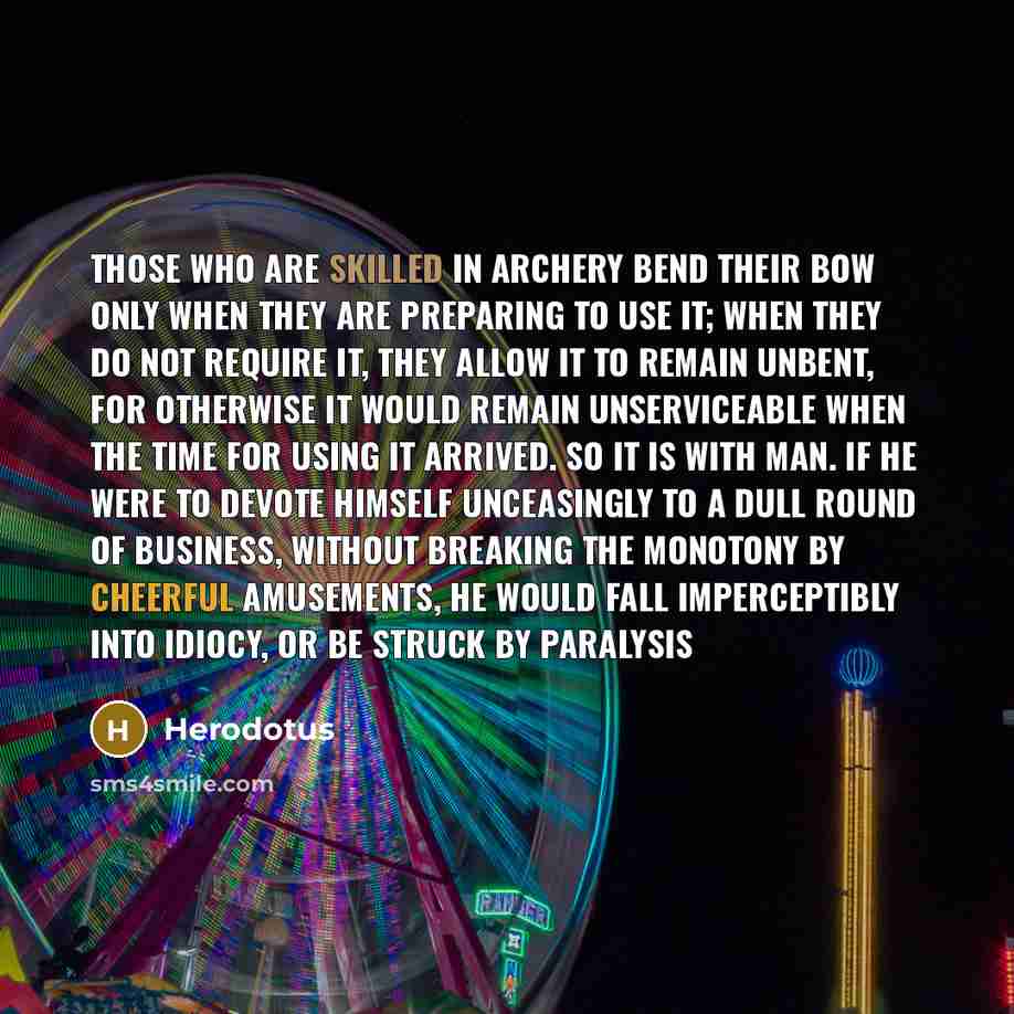 “Those who are skilled in archery bend their bow only when they are preparing to use it; when they do not require it, they allow it to remain unbent, for otherwise it would remain unserviceable when the time for using it arrived. So it is with man. If he were to devote himself unceasingly to a dull…” quote by Herodotus