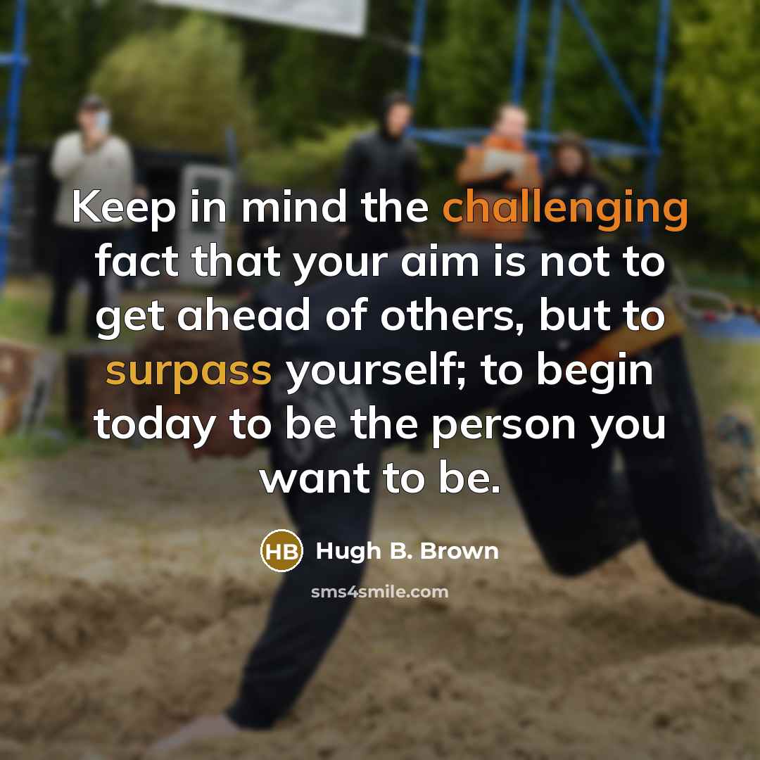 “Keep in mind the challenging fact that your aim is not to get ahead of others, but to surpass yourself; to begin today to be the person you want to be.” quote by Hugh B. Brown