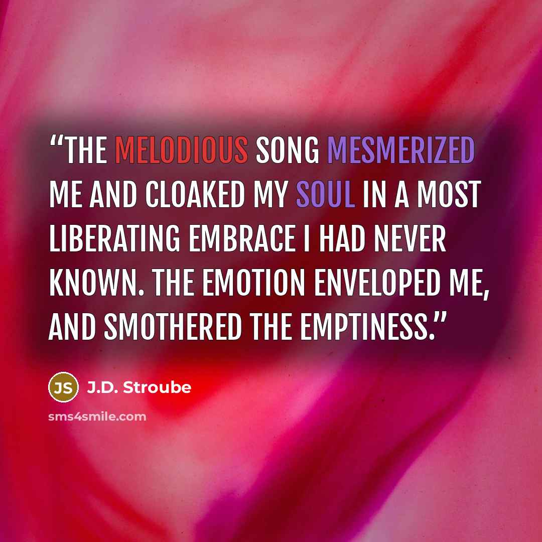 “The melodious song mesmerized me and cloaked my soul in a most liberating embrace I had never known. The emotion enveloped me, and smothered the emptiness.” quote by J.D. Stroube