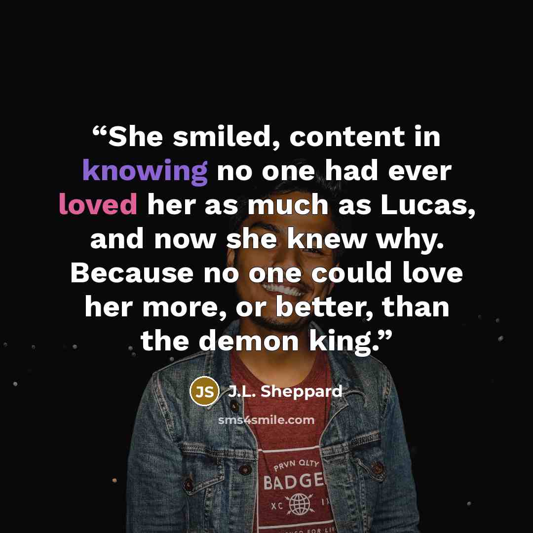 “She smiled, content in knowing no one had ever loved her as much as Lucas, and now she knew why. Because no one could love her more, or better, than the demon king.” quote by J.L. Sheppard