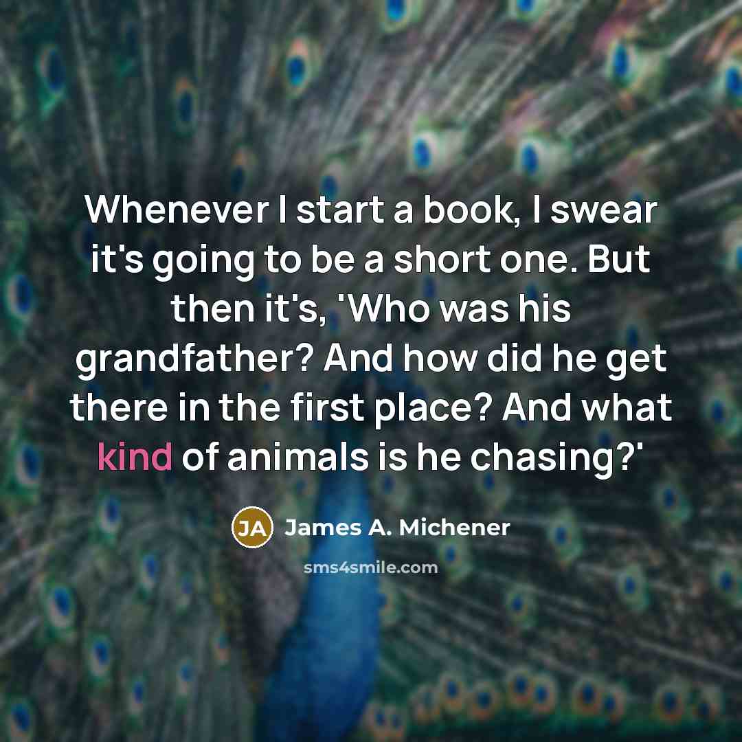 “Whenever I start a book, I swear it's going to be a short one. But then it's, 'Who was his grandfather? And how did he get there in the first place? And what kind of animals is he chasing?'” quote by James A. Michener