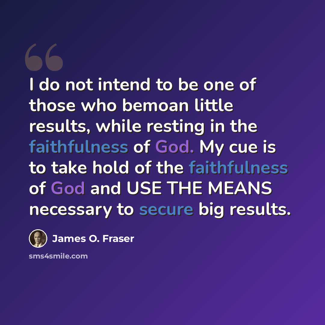 “I do not intend to be one of those who bemoan little results, while resting in the faithfulness of God. My cue is to take hold of the faithfulness of God and USE THE MEANS necessary to secure big results.” quote by James O. Fraser