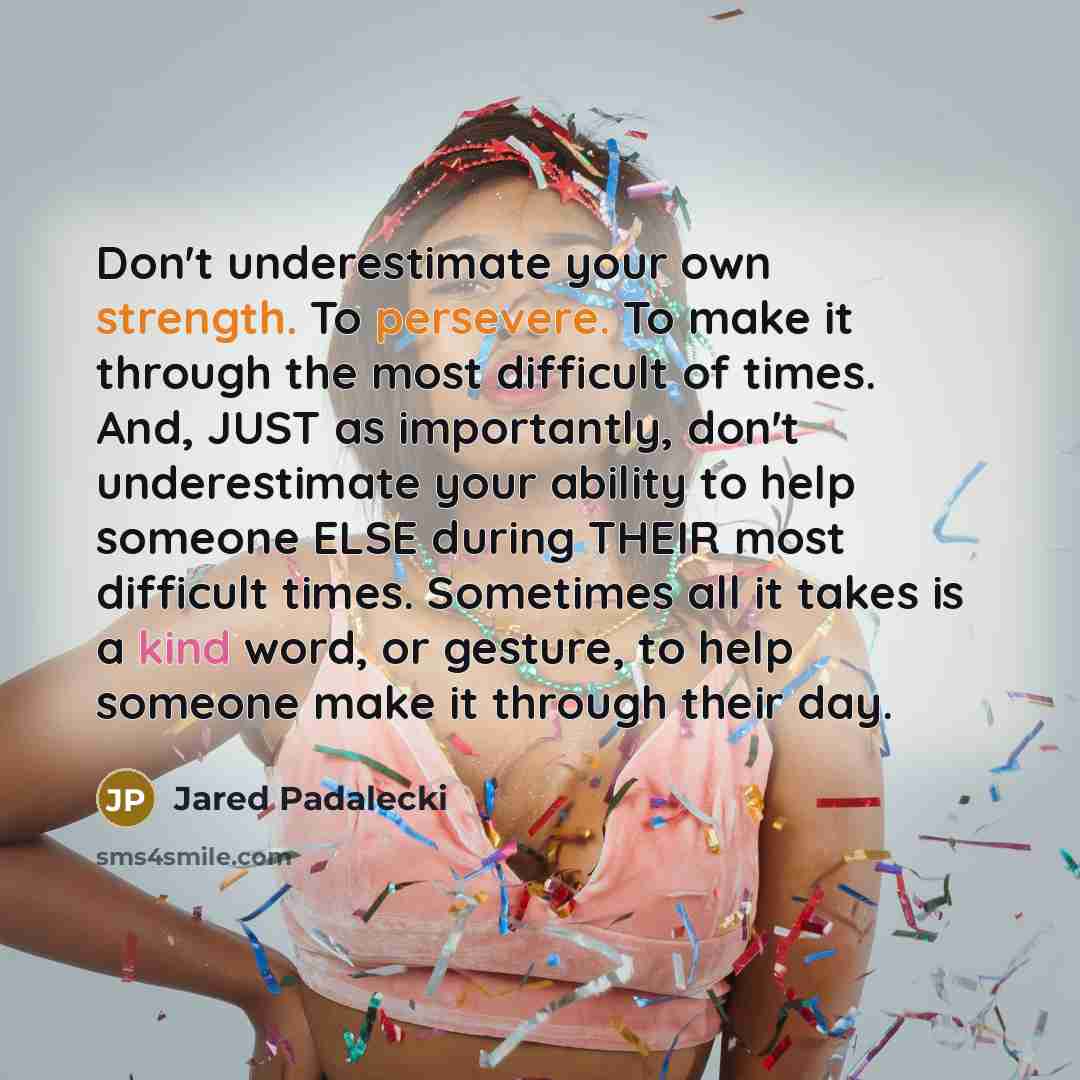 “Don't underestimate your own strength. To persevere. To make it through the most difficult of times. And, JUST as importantly, don't underestimate your ability to help someone ELSE during THEIR most difficult times. Sometimes all it takes is a kind word, or gesture, to help someone make it through…” quote by Jared Padalecki
