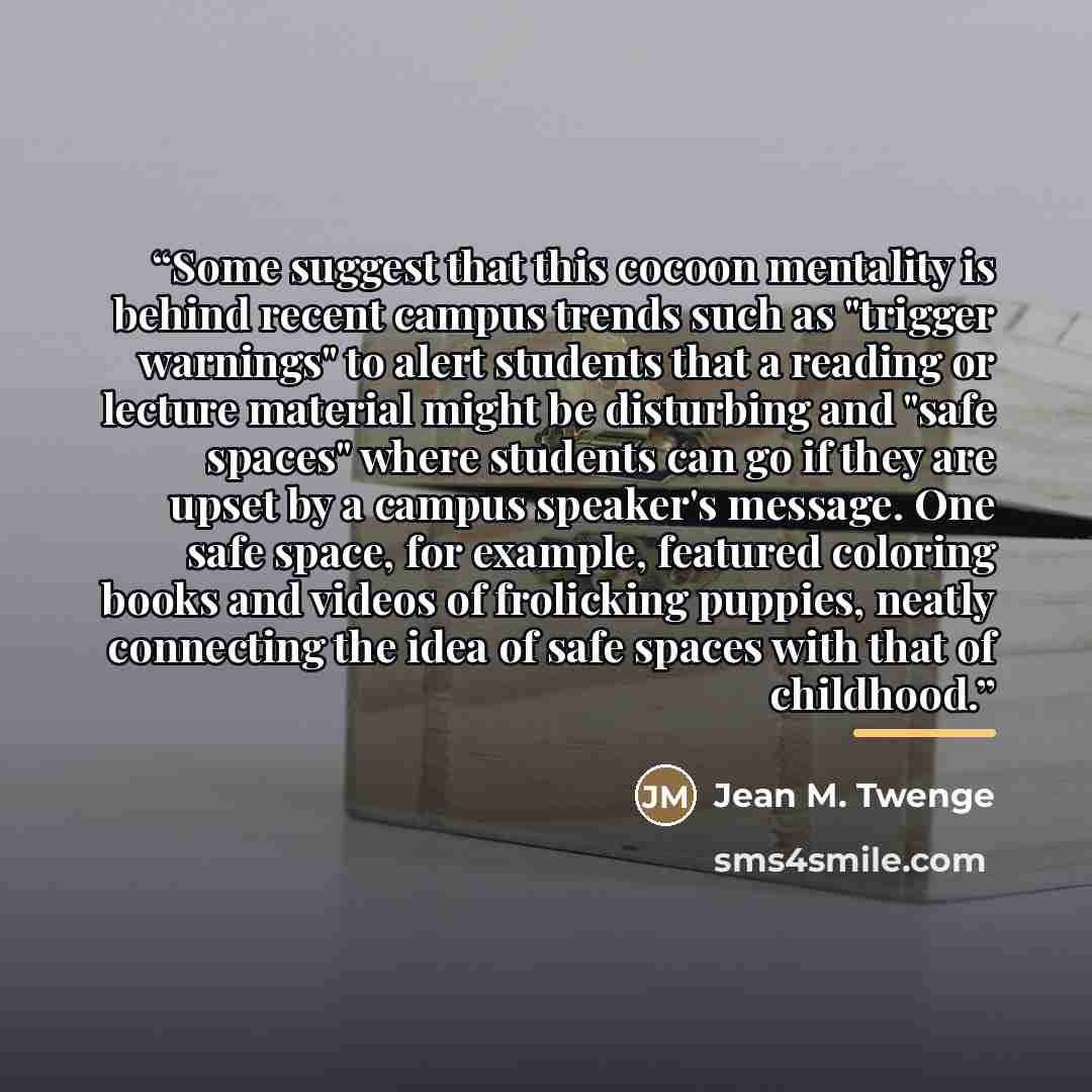“Some suggest that this cocoon mentality is behind recent campus trends such as "trigger warnings" to alert students that a reading or lecture material might be disturbing and "safe spaces" where students can go if they are upset by a campus speaker's message. One safe space, for example, featured…” quote by Jean M. Twenge