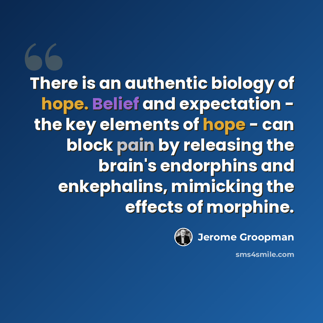 “There is an authentic biology of hope. Belief and expectation - the key elements of hope - can block pain by releasing the brain's endorphins and enkephalins, mimicking the effects of morphine.” quote by Jerome Groopman