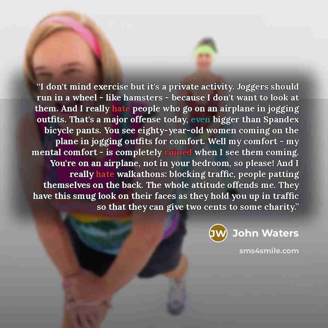 “I don't mind exercise but it's a private activity. Joggers should run in a wheel - like hamsters - because I don't want to look at them. And I really hate people who go on an airplane in jogging outfits. That's a major offense today, even bigger than Spandex bicycle pants. You see eighty-year-old…” quote by John Waters