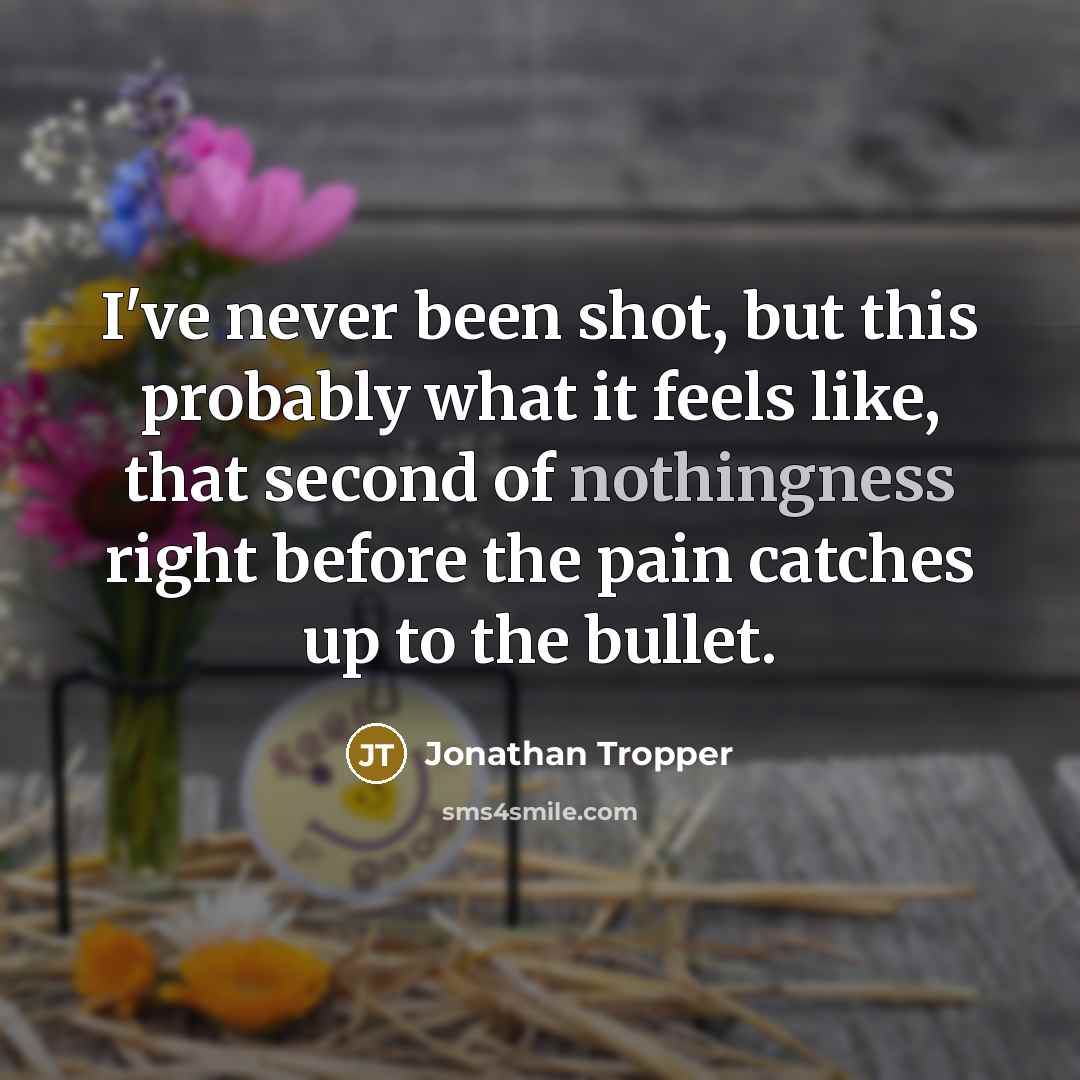 “I've never been shot, but this probably what it feels like, that second of nothingness right before the pain catches up to the bullet.” quote by Jonathan Tropper
