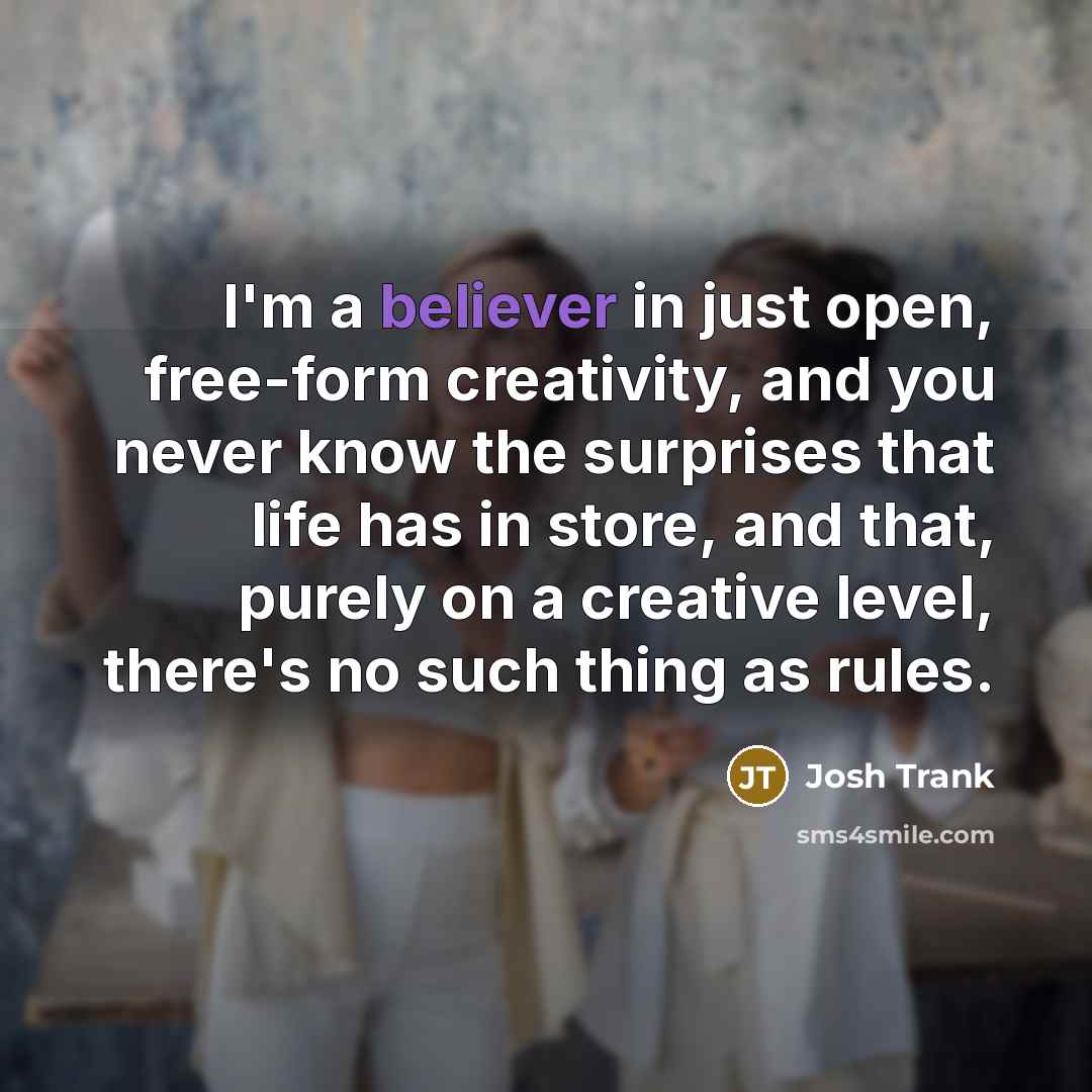 “I'm a believer in just open, free-form creativity, and you never know the surprises that life has in store, and that, purely on a creative level, there's no such thing as rules.” quote by Josh Trank
