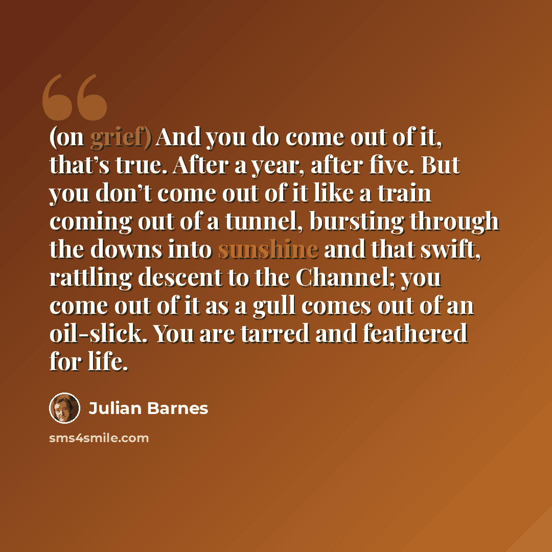 “(on grief) And you do come out of it, that’s true. After a year, after five. But you don’t come out of it like a train coming out of a tunnel, bursting through the downs into sunshine and that swift, rattling descent to the Channel; you come out of it as a gull comes out of an oil-slick. You are…” quote by Julian Barnes