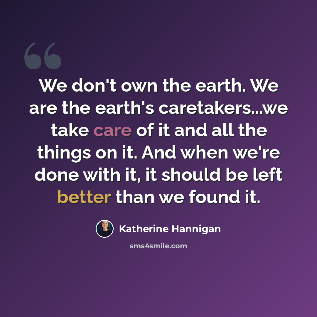 “We don't own the earth. We are the earth's caretakers...we take care of it and all the things on it. And when we're done with it, it should be left better than we found it.” quote by Katherine Hannigan