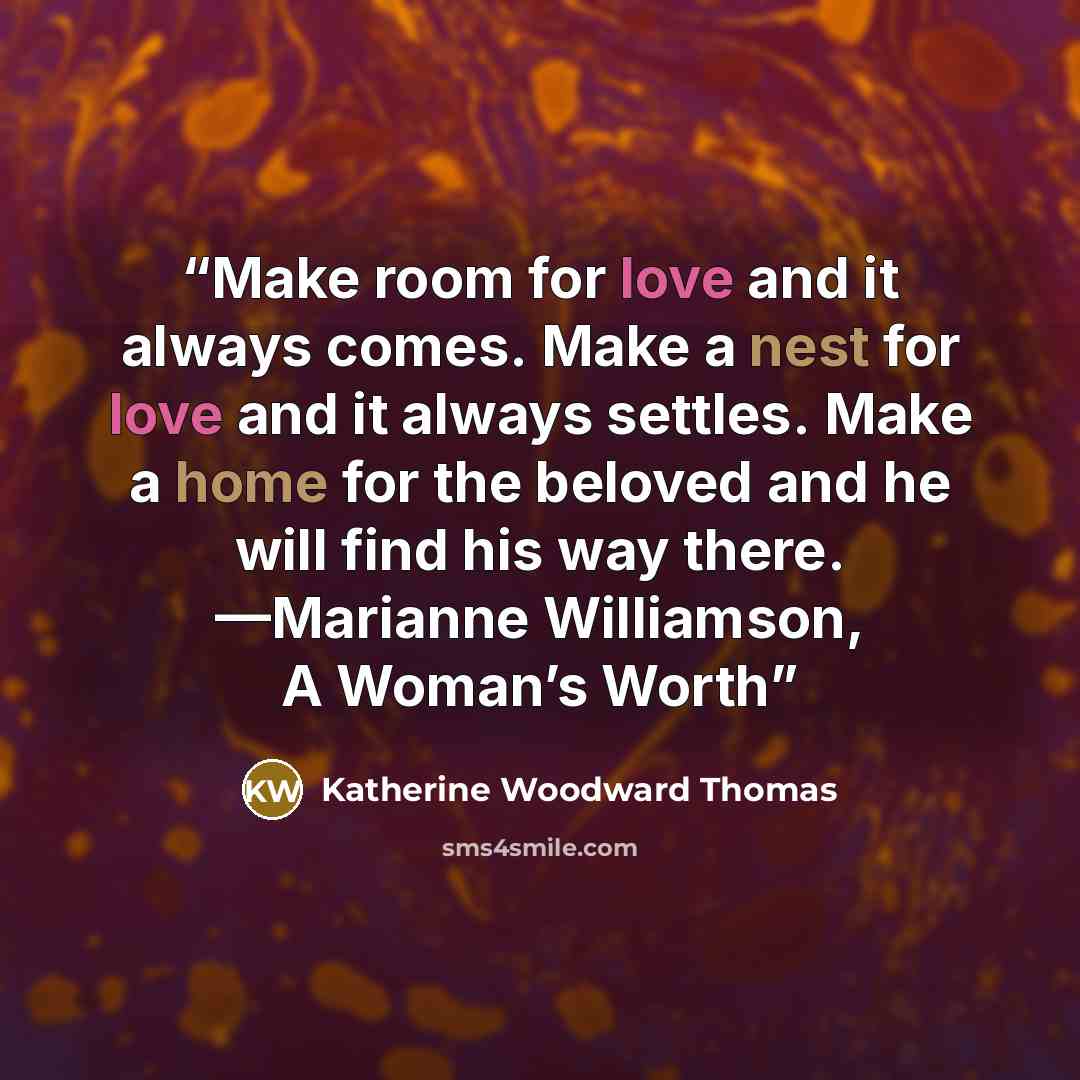 “Make room for love and it always comes. Make a nest for love and it always settles. Make a home for the beloved and he will find his way there. —Marianne Williamson, A Woman’s Worth” quote by Katherine Woodward Thomas